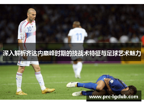 深入解析齐达内巅峰时期的技战术特征与足球艺术魅力 深入解析齐达内巅峰时期的技战术特征与足球艺术魅力