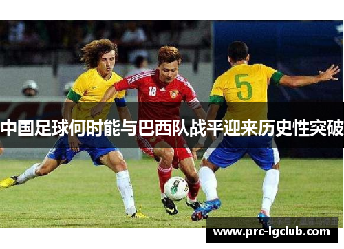 中国足球何时能与巴西队战平迎来历史性突破 中国足球何时能与巴西队战平迎来历史性突破