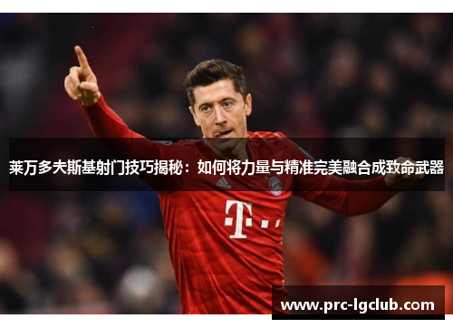 莱万多夫斯基射门技巧揭秘：如何将力量与精准完美融合成致命武器