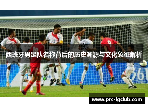 西班牙男足队名称背后的历史渊源与文化象征解析