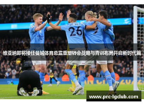 维亚纳即将接任曼城体育总监重塑转会战略与青训布局开启新时代篇